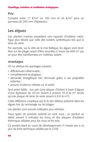 Chauffage, isolation et ventilation écologiques 
Prix 
Compter entre 17 
44 
2 
en 100 mm et 24 
€ 
/m 
€ 
/m 
2 
pour un 
panneau de 200 mm d’épaisseur. 
Les algues 
Ces plantes marines possèdent une capacité d’isolation calori-fique 
plus élevée que celle des isolants synthétiques tels que la 
laine de verre. 
Par exemple, sur la côte de la mer Baltique, les algues sont récol-tées 
3 
par 
sur les plages avant d’être recyclées à raison de 600 m 
an pour être transformées en matériau isolant. 
Avantages 
On lui attribue les avantages suivants : 
• difficilement inflammable ; 
• complètement écologique ; 
• demande énergétique très diminuée grâce à ses propriétés 
isolantes ; 
• aucune incidence néfaste sur la santé. 
Seul point faible : son prix (une plaque d’isolant à base d’algues 
d’une épaisseur de 20 cm revient à environ 10 
€ 
le m 
2 
tandis 
qu’une plaque de laine de verre revient à 8 
2 
). 
€ 
le m 
Cette différence s’explique par le tri des détritus présents dans les 
algues lors du ramassage sur les plages. 
Les plantes sont ensuite nettoyées puis séchées. 
Deux types de produits isolants en sont issus : un produit au 
détail servant à colmater les trous, et des plaques d’isolation 
thermique utilisées pour les murs et les toits. 
Ce produit étant en cours de développement, il n’existe pas à ce 
jour de fiche technique validée par le CSTB. 
 