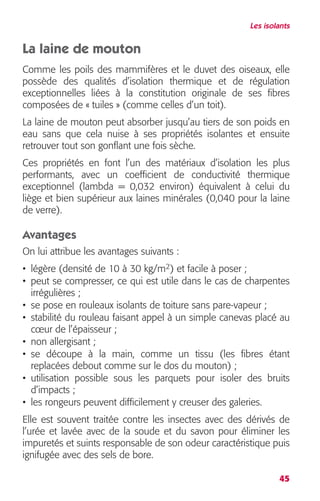 Les isolants 
La laine de mouton 
Comme les poils des mammifères et le duvet des oiseaux, elle 
possède des qualités d’isolation thermique et de régulation 
exceptionnelles liées à la constitution originale de ses fibres 
composées de « tuiles » (comme celles d’un toit). 
La laine de mouton peut absorber jusqu’au tiers de son poids en 
eau sans que cela nuise à ses propriétés isolantes et ensuite 
retrouver tout son gonflant une fois sèche. 
Ces propriétés en font l’un des matériaux d’isolation les plus 
performants, avec un coefficient de conductivité thermique 
exceptionnel (lambda = 0,032 environ) équivalent à celui du 
liège et bien supérieur aux laines minérales (0,040 pour la laine 
de verre). 
Avantages 
On lui attribue les avantages suivants : 
• légère (densité de 10 à 30 kg/m2) et facile à poser ; 
• peut se compresser, ce qui est utile dans le cas de charpentes 
irrégulières ; 
• se pose en rouleaux isolants de toiture sans pare-vapeur ; 
• stabilité du rouleau faisant appel à un simple canevas placé au 
coeur de l’épaisseur ; 
• non allergisant ; 
• se découpe à la main, comme un tissu (les fibres étant 
replacées debout comme sur le dos du mouton) ; 
• utilisation possible sous les parquets pour isoler des bruits 
d’impacts ; 
• les rongeurs peuvent difficilement y creuser des galeries. 
Elle est souvent traitée contre les insectes avec des dérivés de 
l’urée et lavée avec de la soude et du savon pour éliminer les 
impuretés et suints responsable de son odeur caractéristique puis 
ignifugée avec des sels de bore. 
45 
 