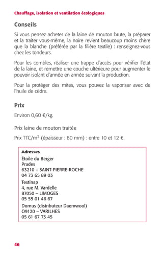 Chauffage, isolation et ventilation écologiques 
Conseils 
Si vous pensez acheter de la laine de mouton brute, la préparer 
et la traiter vous-même, la noire revient beaucoup moins chère 
que la blanche (préférée par la filière textile) : renseignez-vous 
chez les tondeurs. 
Pour les combles, réaliser une trappe d’accès pour vérifier l’état 
de la laine, et remettre une couche ultérieure pour augmenter le 
pouvoir isolant d’année en année suivant la production. 
Pour la protéger des mites, vous pouvez la vaporiser avec de 
l’huile de cèdre. 
Prix 
Environ 0,60 €/kg. 
Prix laine de mouton traitée 
Prix TTC/m2 (épaisseur : 80 mm) : entre 10 et 12 €. 
46 
Adresses 
Étoile du Berger 
Prades 
63210 – SAINT-PIERRE-ROCHE 
04 73 65 89 03 
Textinap 
4, rue M. Vardelle 
87050 – LIMOGES 
05 55 01 46 67 
Domus (distributeur Daemwool) 
O9120 – VARILHES 
05 61 67 73 45 
 