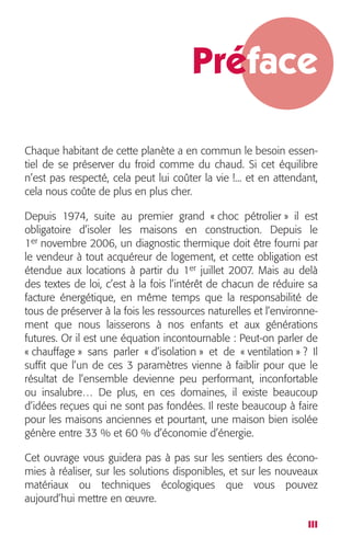 Préface 
Chaque habitant de cette planète a en commun le besoin essen-tiel 
de se préserver du froid comme du chaud. Si cet équilibre 
n’est pas respecté, cela peut lui coûter la vie !... et en attendant, 
cela nous coûte de plus en plus cher. 
Depuis 1974, suite au premier grand « choc pétrolier » il est 
obligatoire d’isoler les maisons en construction. Depuis le 
1 
er 
novembre 2006, un diagnostic thermique doit être fourni par 
le vendeur à tout acquéreur de logement, et cette obligation est 
étendue aux locations à partir du 1 
er 
juillet 2007. Mais au delà 
des textes de loi, c’est à la fois l’intérêt de chacun de réduire sa 
facture énergétique, en même temps que la responsabilité de 
tous de préserver à la fois les ressources naturelles et l’environne-ment 
que nous laisserons à nos enfants et aux générations 
futures. Or il est une équation incontournable : Peut-on parler de 
« chauffage » sans parler « d’isolation » et de « ventilation » ? Il 
suffit que l’un de ces 3 paramètres vienne à faiblir pour que le 
résultat de l’ensemble devienne peu performant, inconfortable 
ou insalubre… De plus, en ces domaines, il existe beaucoup 
d’idées reçues qui ne sont pas fondées. Il reste beaucoup à faire 
pour les maisons anciennes et pourtant, une maison bien isolée 
génère entre 33 % et 60 % d’économie d’énergie. 
Cet ouvrage vous guidera pas à pas sur les sentiers des écono-mies 
à réaliser, sur les solutions disponibles, et sur les nouveaux 
matériaux ou techniques écologiques que vous pouvez 
aujourd’hui mettre en oeuvre. 
III 
 