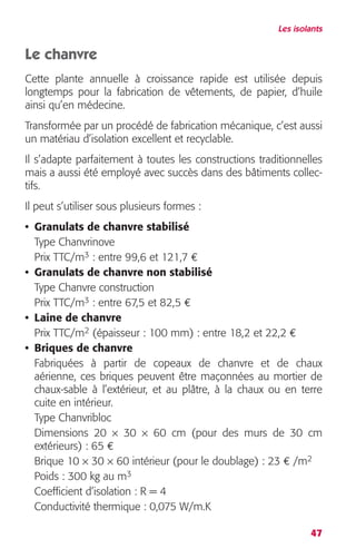 Les isolants 
Le chanvre 
Cette plante annuelle à croissance rapide est utilisée depuis 
longtemps pour la fabrication de vêtements, de papier, d’huile 
ainsi qu’en médecine. 
Transformée par un procédé de fabrication mécanique, c’est aussi 
un matériau d’isolation excellent et recyclable. 
Il s’adapte parfaitement à toutes les constructions traditionnelles 
mais a aussi été employé avec succès dans des bâtiments collec-tifs. 
Il peut s’utiliser sous plusieurs formes : 
• Granulats de chanvre stabilisé 
Type Chanvrinove 
Prix TTC/m3 : entre 99,6 et 121,7 € 
• Granulats de chanvre non stabilisé 
Type Chanvre construction 
Prix TTC/m3 : entre 67,5 et 82,5 € 
• Laine de chanvre 
Prix TTC/m2 (épaisseur : 100 mm) : entre 18,2 et 22,2 € 
• Briques de chanvre 
Fabriquées à partir de copeaux de chanvre et de chaux 
aérienne, ces briques peuvent être maçonnées au mortier de 
chaux-sable à l’extérieur, et au plâtre, à la chaux ou en terre 
cuite en intérieur. 
Type Chanvribloc 
Dimensions 20 × 30 × 60 cm (pour des murs de 30 cm 
extérieurs) : 65 € 
Brique 10 × 30 × 60 intérieur (pour le doublage) : 23 € /m2 
Poids : 300 kg au m3 
Coefficient d’isolation : R = 4 
Conductivité thermique : 0,075 W/m.K 
47 
 