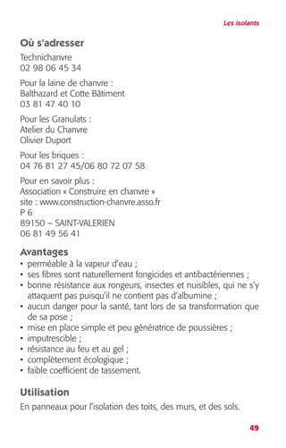 Les isolants 
Où s’adresser 
Technichanvre 
02 98 06 45 34 
Pour la laine de chanvre : 
Balthazard et Cotte Bâtiment 
03 81 47 40 10 
Pour les Granulats : 
Atelier du Chanvre 
Olivier Duport 
Pour les briques : 
04 76 81 27 45/06 80 72 07 58 
Pour en savoir plus : 
Association « Construire en chanvre » 
site : www.construction-chanvre.asso.fr 
P 6 
89150 – SAINT-VALERIEN 
06 81 49 56 41 
Avantages 
• perméable à la vapeur d’eau ; 
• ses fibres sont naturellement fongicides et antibactériennes ; 
• bonne résistance aux rongeurs, insectes et nuisibles, qui ne s’y 
attaquent pas puisqu’il ne contient pas d’albumine ; 
• aucun danger pour la santé, tant lors de sa transformation que 
de sa pose ; 
• mise en place simple et peu génératrice de poussières ; 
• imputrescible ; 
• résistance au feu et au gel ; 
• complètement écologique ; 
• faible coefficient de tassement. 
Utilisation 
En panneaux pour l’isolation des toits, des murs, et des sols. 
49 
 