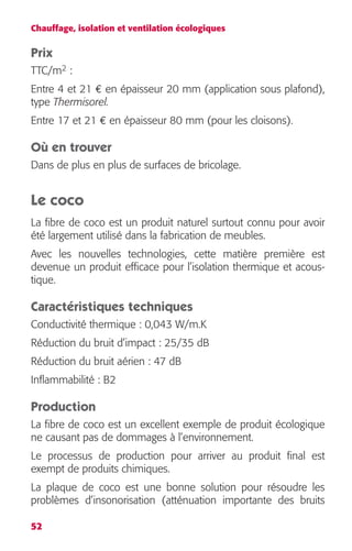 Chauffage, isolation et ventilation écologiques 
Prix 
TTC/m2 : 
Entre 4 et 21 € en épaisseur 20 mm (application sous plafond), 
type Thermisorel. 
Entre 17 et 21 € en épaisseur 80 mm (pour les cloisons). 
Où en trouver 
Dans de plus en plus de surfaces de bricolage. 
Le coco 
La fibre de coco est un produit naturel surtout connu pour avoir 
été largement utilisé dans la fabrication de meubles. 
Avec les nouvelles technologies, cette matière première est 
devenue un produit efficace pour l’isolation thermique et acous-tique. 
Caractéristiques techniques 
Conductivité thermique : 0,043 W/m.K 
Réduction du bruit d’impact : 25/35 dB 
Réduction du bruit aérien : 47 dB 
Inflammabilité : B2 
Production 
La fibre de coco est un excellent exemple de produit écologique 
ne causant pas de dommages à l’environnement. 
Le processus de production pour arriver au produit final est 
exempt de produits chimiques. 
La plaque de coco est une bonne solution pour résoudre les 
problèmes d’insonorisation (atténuation importante des bruits 
52 
 