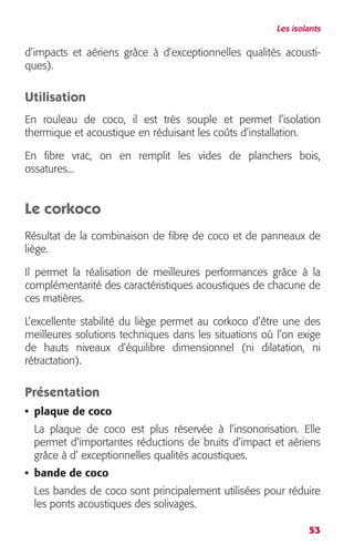 Les isolants 
d’impacts et aériens grâce à d’exceptionnelles qualités acousti-ques). 
Utilisation 
En rouleau de coco, il est très souple et permet l’isolation 
thermique et acoustique en réduisant les coûts d’installation. 
En fibre vrac, on en remplit les vides de planchers bois, 
ossatures... 
Le corkoco 
Résultat de la combinaison de fibre de coco et de panneaux de 
liège. 
Il permet la réalisation de meilleures performances grâce à la 
complémentarité des caractéristiques acoustiques de chacune de 
ces matières. 
L’excellente stabilité du liège permet au corkoco d’être une des 
meilleures solutions techniques dans les situations où l’on exige 
de hauts niveaux d’équilibre dimensionnel (ni dilatation, ni 
rétractation). 
Présentation 
• plaque de coco 
La plaque de coco est plus réservée à l’insonorisation. Elle 
permet d’importantes réductions de bruits d’impact et aériens 
grâce à d’ exceptionnelles qualités acoustiques. 
• bande de coco 
Les bandes de coco sont principalement utilisées pour réduire 
les ponts acoustiques des solivages. 
53 
 