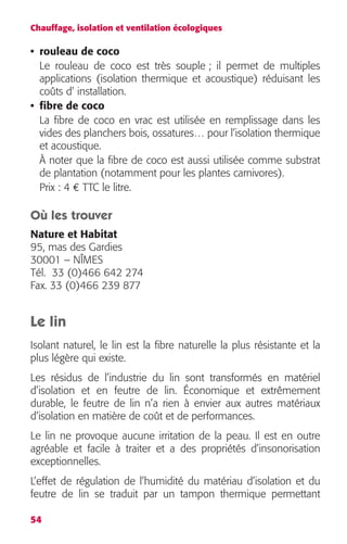 Chauffage, isolation et ventilation écologiques 
• rouleau de coco 
Le rouleau de coco est très souple ; il permet de multiples 
applications (isolation thermique et acoustique) réduisant les 
coûts d’ installation. 
• fibre de coco 
La fibre de coco en vrac est utilisée en remplissage dans les 
vides des planchers bois, ossatures… pour l’isolation thermique 
et acoustique. 
À noter que la fibre de coco est aussi utilisée comme substrat 
de plantation (notamment pour les plantes carnivores). 
Prix : 4 € TTC le litre. 
Où les trouver 
Nature et Habitat 
95, mas des Gardies 
30001 – NÎMES 
Tél. 33 (0)466 642 274 
Fax. 33 (0)466 239 877 
Le lin 
Isolant naturel, le lin est la fibre naturelle la plus résistante et la 
plus légère qui existe. 
Les résidus de l’industrie du lin sont transformés en matériel 
d’isolation et en feutre de lin. Économique et extrêmement 
durable, le feutre de lin n’a rien à envier aux autres matériaux 
d’isolation en matière de coût et de performances. 
Le lin ne provoque aucune irritation de la peau. Il est en outre 
agréable et facile à traiter et a des propriétés d’insonorisation 
exceptionnelles. 
L’effet de régulation de l’humidité du matériau d’isolation et du 
feutre de lin se traduit par un tampon thermique permettant 
54 
 