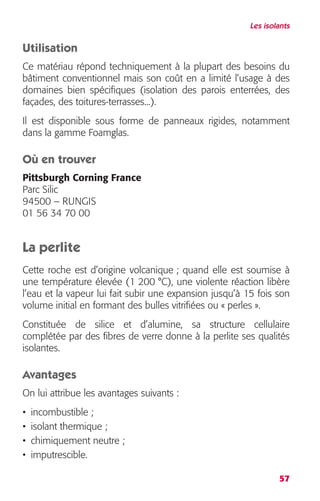 Les isolants 
Utilisation 
Ce matériau répond techniquement à la plupart des besoins du 
bâtiment conventionnel mais son coût en a limité l’usage à des 
domaines bien spécifiques (isolation des parois enterrées, des 
façades, des toitures-terrasses...). 
Il est disponible sous forme de panneaux rigides, notamment 
dans la gamme Foamglas. 
Où en trouver 
Pittsburgh Corning France 
Parc Silic 
94500 – RUNGIS 
01 56 34 70 00 
La perlite 
Cette roche est d’origine volcanique ; quand elle est soumise à 
une température élevée (1 200 °C), une violente réaction libère 
l’eau et la vapeur lui fait subir une expansion jusqu’à 15 fois son 
volume initial en formant des bulles vitrifiées ou « perles ». 
Constituée de silice et d’alumine, sa structure cellulaire 
complétée par des fibres de verre donne à la perlite ses qualités 
isolantes. 
Avantages 
On lui attribue les avantages suivants : 
• incombustible ; 
• isolant thermique ; 
• chimiquement neutre ; 
• imputrescible. 
57 
 