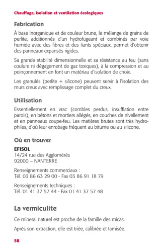 Chauffage, isolation et ventilation écologiques 
Fabrication 
À base inorganique et de couleur brune, le mélange de grains de 
perlite, additionnés d’un hydrofugeant et combinés par voie 
humide avec des fibres et des liants spéciaux, permet d’obtenir 
des panneaux expansés rigides. 
Sa grande stabilité dimensionnelle et sa résistance au feu (sans 
coulure ni dégagement de gaz toxiques), à la compression et au 
poinçonnement en font un matériau d’isolation de choix. 
Les granulés (perlite + silicone) peuvent servir à l’isolation des 
murs creux avec remplissage complet du creux. 
Utilisation 
Essentiellement en vrac (combles perdus, insufflation entre 
parois), en bétons et mortiers allégés, en couches de nivellement 
et en panneaux coupe-feu. Les matières brutes sont très hydro-philes, 
58 
d’où leur enrobage fréquent au bitume ou au silicone. 
Où en trouver 
EFISOL 
14/24 rue des Agglomérés 
92000 – NANTERRE 
Renseignements commerciaux : 
Tél. 03 86 63 29 00 - Fax 03 86 91 18 79 
Renseignements techniques : 
Tél. 01 41 37 57 44 - Fax 01 41 37 57 48 
La vermiculite 
Ce minerai naturel est proche de la famille des micas. 
Après son extraction, elle est triée, calibrée et tamisée. 
 