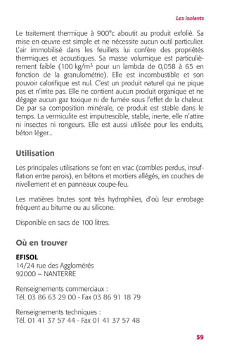 Les isolants 
Le traitement thermique à 900°c aboutit au produit exfolié. Sa 
mise en oeuvre est simple et ne nécessite aucun outil particulier. 
L’air immobilisé dans les feuillets lui confère des propriétés 
thermiques et acoustiques. Sa masse volumique est particuliè-rement 
faible (100 kg/m3 pour un lambda de 0,058 à 65 en 
fonction de la granulométrie). Elle est incombustible et son 
pouvoir calorifique est nul. C’est un produit naturel qui ne pique 
pas et n’irrite pas. Elle ne contient aucun produit organique et ne 
dégage aucun gaz toxique ni de fumée sous l’effet de la chaleur. 
De par sa composition minérale, ce produit est stable dans le 
temps. La vermiculite est imputrescible, stable, inerte, elle n’attire 
ni insectes ni rongeurs. Elle est aussi utilisée pour les enduits, 
béton léger... 
Utilisation 
Les principales utilisations se font en vrac (combles perdus, insuf-flation 
entre parois), en bétons et mortiers allégés, en couches de 
nivellement et en panneaux coupe-feu. 
Les matières brutes sont très hydrophiles, d’où leur enrobage 
fréquent au bitume ou au silicone. 
Disponible en sacs de 100 litres. 
59 
Où en trouver 
EFISOL 
14/24 rue des Agglomérés 
92000 – NANTERRE 
Renseignements commerciaux : 
Tél. 03 86 63 29 00 - Fax 03 86 91 18 79 
Renseignements techniques : 
Tél. 01 41 37 57 44 - Fax 01 41 37 57 48 
 