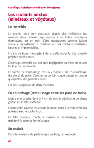 Chauffage, isolation et ventilation écologiques 
Les isolants mixtes 
(minéraux et végétaux) 
Le torchis 
Le torchis, dont sont constitués depuis des millénaires les 
maisons dans certains pays soumis à de fortes différences 
thermiques, est en train d’être redécouvert comme isolant 
intérieur ou extérieur. Il constitue un des meilleurs matériaux 
isolants et imperméables. 
Il s’agit de boue mélangée à de la paille (pour le plus simple) 
projetée sur les murs. 
L’avantage essentiel est son coût négligeable, sa mise en oeuvre 
facile et sa non toxicité... 
Le torchis de remplissage est un « mortier » fait d’un mélange 
d’argile et de paille d’avoine ou de foin coupé auquel on ajoute 
quelquefois des paillettes de lin. 
On peut l’appliquer de deux manières. 
En colombage (remplissage entre les pans de bois) 
Mettre une couche de 1 à 2 cm de torchis additionné de chaux 
grasse sur le lattis extérieur. 
Quand cette couche est encore humide, remplir le vide entre les 
poteaux avec le torchis brut. 
Le lattis intérieur, monté à mesure du remplissage, sert à 
maintenir la terre et ferme la cage. 
En enduit 
Dans les maisons de paille à ossature bois, par exemple. 
60 
 