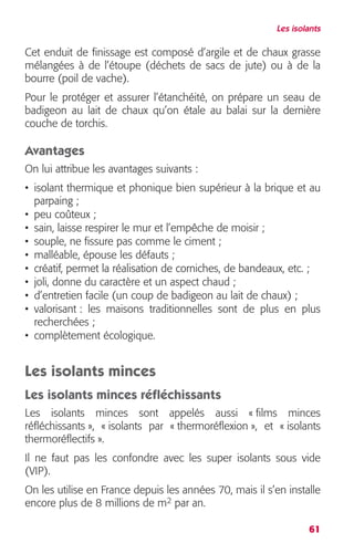 Les isolants 
Cet enduit de finissage est composé d’argile et de chaux grasse 
mélangées à de l’étoupe (déchets de sacs de jute) ou à de la 
bourre (poil de vache). 
Pour le protéger et assurer l’étanchéité, on prépare un seau de 
badigeon au lait de chaux qu’on étale au balai sur la dernière 
couche de torchis. 
Avantages 
On lui attribue les avantages suivants : 
• isolant thermique et phonique bien supérieur à la brique et au 
parpaing ; 
• peu coûteux ; 
• sain, laisse respirer le mur et l’empêche de moisir ; 
• souple, ne fissure pas comme le ciment ; 
• malléable, épouse les défauts ; 
• créatif, permet la réalisation de corniches, de bandeaux, etc. ; 
• joli, donne du caractère et un aspect chaud ; 
• d’entretien facile (un coup de badigeon au lait de chaux) ; 
• valorisant : les maisons traditionnelles sont de plus en plus 
recherchées ; 
• complètement écologique. 
Les isolants minces 
Les isolants minces réfléchissants 
Les isolants minces sont appelés aussi « films minces 
réfléchissants », « isolants par « thermoréflexion », et « isolants 
thermoréflectifs ». 
Il ne faut pas les confondre avec les super isolants sous vide 
(VIP). 
On les utilise en France depuis les années 70, mais il s’en installe 
encore plus de 8 millions de m2 par an. 
61 
 