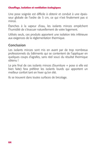Chauffage, isolation et ventilation écologiques 
Une pose soignée est difficile à obtenir et conduit à une épais-seur 
64 
globale de l’ordre de 5 cm, ce qui n’est finalement pas si 
mince. 
Étanches à la vapeur d’eau, les isolants minces empêchent 
l’humidité de s’évacuer naturellement de votre logement. 
Utilisés seuls, ces produits apportent une isolation très inférieure 
aux exigences de la réglementation thermique. 
Conclusion 
Les isolants minces sont mis en avant par de trop nombreux 
professionnels du bâtiments qui se contentent de l’appliquer en 
quelques coups d’agrafes, sans réel souci du résultat thermique 
obtenu ! 
Le prix final de ces isolants minces (fourniture + pose si elle est 
bien faite) fera préférer les isolants lourds qui apportent un 
meilleur confort tant en hiver qu’en été. 
Ils se trouvent dans toutes surfaces de bricolage. 
 