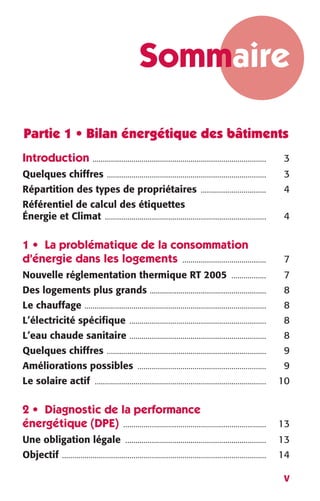 Sommaire 
Partie 1 • Bilan énergétique des bâtiments 
Introduction 
V 
..................................................................................... 
3 
Quelques chiffres 
.............................................................................. 
3 
Répartition des types de propriétaires 
................................ 
4 
Référentiel de calcul des étiquettes 
Énergie et Climat 
............................................................................... 
4 
1 • La problématique de la consommation 
d’énergie dans les logements 
......................................... 
7 
Nouvelle réglementation thermique RT 2005 
................. 
7 
Des logements plus grands 
......................................................... 
8 
Le chauffage 
......................................................................................... 
8 
L’électricité spécifique 
................................................................... 
8 
L’eau chaude sanitaire 
................................................................... 
8 
Quelques chiffres 
.............................................................................. 
9 
Améliorations possibles 
............................................................... 
9 
Le solaire actif 
.................................................................................... 
10 
2 • Diagnostic de la performance 
énergétique (DPE) 
...................................................................... 
13 
Une obligation légale 
..................................................................... 
13 
Objectif 
.................................................................................................... 
14 
 