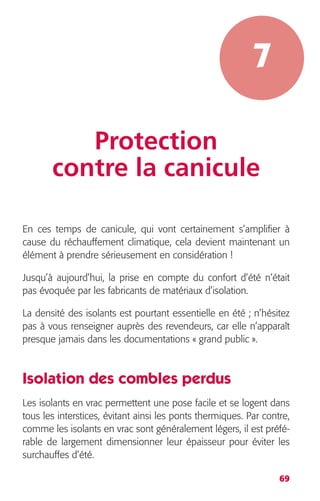 69 
7 
Protection 
contre la canicule 
En ces temps de canicule, qui vont certainement s’amplifier à 
cause du réchauffement climatique, cela devient maintenant un 
élément à prendre sérieusement en considération ! 
Jusqu’à aujourd’hui, la prise en compte du confort d’été n’était 
pas évoquée par les fabricants de matériaux d’isolation. 
La densité des isolants est pourtant essentielle en été ; n’hésitez 
pas à vous renseigner auprès des revendeurs, car elle n’apparaît 
presque jamais dans les documentations « grand public ». 
Isolation des combles perdus 
Les isolants en vrac permettent une pose facile et se logent dans 
tous les interstices, évitant ainsi les ponts thermiques. Par contre, 
comme les isolants en vrac sont généralement légers, il est préfé-rable 
de largement dimensionner leur épaisseur pour éviter les 
surchauffes d’été. 
 