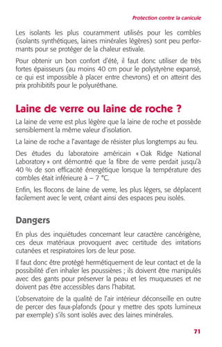 Protection contre la canicule 
Les isolants les plus couramment utilisés pour les combles 
(isolants synthétiques, laines minérales légères) sont peu perfor-mants 
71 
pour se protéger de la chaleur estivale. 
Pour obtenir un bon confort d’été, il faut donc utiliser de très 
fortes épaisseurs (au moins 40 cm pour le polystyrène expansé, 
ce qui est impossible à placer entre chevrons) et on atteint des 
prix prohibitifs pour le polyuréthane. 
Laine de verre ou laine de roche ? 
La laine de verre est plus légère que la laine de roche et possède 
sensiblement la même valeur d’isolation. 
La laine de roche a l’avantage de résister plus longtemps au feu. 
Des études du laboratoire américain « Oak Ridge National 
Laboratory » ont démontré que la fibre de verre perdait jusqu’à 
40 % de son efficacité énergétique lorsque la température des 
combles était inférieure à – 7 °C. 
Enfin, les flocons de laine de verre, les plus légers, se déplacent 
facilement avec le vent, créant ainsi des espaces peu isolés. 
Dangers 
En plus des inquiétudes concernant leur caractère cancérigène, 
ces deux matériaux provoquent avec certitude des irritations 
cutanées et respiratoires lors de leur pose. 
Il faut donc être protégé hermétiquement de leur contact et de la 
possibilité d’en inhaler les poussières ; ils doivent être manipulés 
avec des gants pour préserver la peau et les muqueuses et ne 
doivent pas être accessibles dans l’habitat. 
L’observatoire de la qualité de l’air intérieur déconseille en outre 
de percer des faux-plafonds (pour y mettre des spots lumineux 
par exemple) s’ils sont isolés avec des laines minérales. 
 