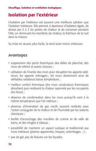 Chauffage, isolation et ventilation écologiques 
Isolation par l’extérieur 
L’isolation par l’extérieur est souvent une meilleure solution que 
l’isolation intérieure. Elle permet, à épaisseur d’isolation égale, de 
diviser par 2 à 3 les pertes de chaleur et de conserver pendant 
l’été, en diminuant les transferts de chaleur, la fraîcheur de la nuit 
dans la maison. 
Sa mise en oeuvre, plus facile, la rend aussi moins onéreuse. 
Avantages 
• suppression des ponts thermiques des dalles de plancher, des 
murs de refend et autres cloisons ; 
• utilisation de l’inertie des murs pour récupérer les apports exté-rieurs, 
72 
les apports ménagers ; les murs deviennent ainsi de 
véritables radiateurs basse température ; 
• meilleur confort thermique (les murs conducteurs thermiques 
absorbent puis restituent la chaleur rayonnée par les occupants 
des lieux) ; 
• absence de condensation dans les murs puisqu’ils sont à la 
même température que l’air intérieur ; 
• absence d’émanation de gaz nocifs souvent restitués sous 
l’action conjuguée de la chaleur et de l’humidité par les isolants 
classiques ; 
• facilité d’accrochage des meubles de cuisine et de salle de 
bains, et des tringles à rideaux ; 
• possibilité de maintenir un aspect rustique et traditionnel aux 
murs intérieurs (pierres apparentes, briques, colombages…) ; 
• pas de gel, pas de fissures sur les façades. 
 