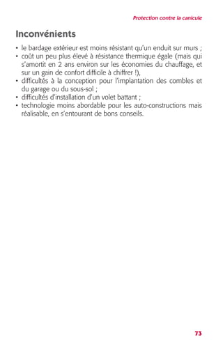 Protection contre la canicule 
Inconvénients 
• le bardage extérieur est moins résistant qu’un enduit sur murs ; 
• coût un peu plus élevé à résistance thermique égale (mais qui 
s’amortit en 2 ans environ sur les économies du chauffage, et 
sur un gain de confort difficile à chiffrer !), 
• difficultés à la conception pour l’implantation des combles et 
du garage ou du sous-sol ; 
• difficultés d’installation d’un volet battant ; 
• technologie moins abordable pour les auto-constructions mais 
réalisable, en s’entourant de bons conseils. 
73 
 
