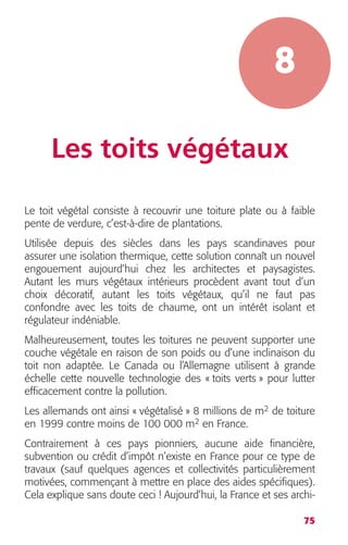 75 
8 
Les toits végétaux 
Le toit végétal consiste à recouvrir une toiture plate ou à faible 
pente de verdure, c’est-à-dire de plantations. 
Utilisée depuis des siècles dans les pays scandinaves pour 
assurer une isolation thermique, cette solution connaît un nouvel 
engouement aujourd’hui chez les architectes et paysagistes. 
Autant les murs végétaux intérieurs procèdent avant tout d’un 
choix décoratif, autant les toits végétaux, qu’il ne faut pas 
confondre avec les toits de chaume, ont un intérêt isolant et 
régulateur indéniable. 
Malheureusement, toutes les toitures ne peuvent supporter une 
couche végétale en raison de son poids ou d’une inclinaison du 
toit non adaptée. Le Canada ou l’Allemagne utilisent à grande 
échelle cette nouvelle technologie des « toits verts » pour lutter 
efficacement contre la pollution. 
Les allemands ont ainsi « végétalisé » 8 millions de m2 de toiture 
en 1999 contre moins de 100 000 m2 en France. 
Contrairement à ces pays pionniers, aucune aide financière, 
subvention ou crédit d’impôt n’existe en France pour ce type de 
travaux (sauf quelques agences et collectivités particulièrement 
motivées, commençant à mettre en place des aides spécifiques). 
Cela explique sans doute ceci ! Aujourd’hui, la France et ses archi- 
 