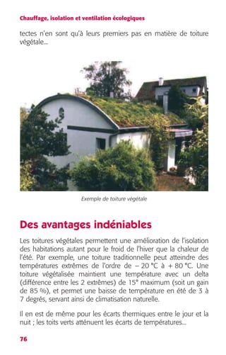 Chauffage, isolation et ventilation écologiques 
tectes n’en sont qu’à leurs premiers pas en matière de toiture 
végétale... 
76 
Exemple de toiture végétale 
Des avantages indéniables 
Les toitures végétales permettent une amélioration de l’isolation 
des habitations autant pour le froid de l’hiver que la chaleur de 
l’été. Par exemple, une toiture traditionnelle peut atteindre des 
températures extrêmes de l’ordre de – 20 °C à + 80 °C. Une 
toiture végétalisée maintient une température avec un delta 
(différence entre les 2 extrêmes) de 15° maximum (soit un gain 
de 85 %), et permet une baisse de température en été de 3 à 
7 degrés, servant ainsi de climatisation naturelle. 
Il en est de même pour les écarts thermiques entre le jour et la 
nuit ; les toits verts atténuent les écarts de températures... 
 