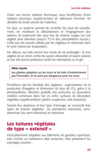 Les toits végétaux 
Outre une bonne isolation thermique, vous bénéficierez d’une 
isolation phonique supplémentaire en atténuant d’environ 50 
décibels les bruits venant de l’extérieur. 
De plus, ce système permet de contrôler les eaux de ruisselle-ment, 
en modérant le débordement et l’engorgement des 
stations de traitement des eaux lors de violents orages (un toit 
végétal peut absorber jusqu’à 75 % des précipitations reçues.). 
Cette eau est ensuite utilisée par les végétaux et réinjectée dans 
le cycle naturel par évaporation. 
Par ailleurs, vos toits verront leur durée de vie prolongée : le mur 
végétal est un écran contre les rayons ultraviolets et rayons solaires 
et une très bonne protection contre les intempéries ou le gel. 
Idées reçues 
Les plantes adaptées sur les murs et les toits n’entretiennent 
pas l’humidité, et ne sont pas dangereux pour les murs. 
N’oublions pas les bienfaits des végétaux : augmentation de la 
production d’oxygène et diminution du taux de CO2 grâce à la 
photosynthèse, rétention partielle des particules ou poussières 
volatiles contenues dans l’air et, enfin, surfaces de décoration 
végétales supplémentaires (jardins suspendus, toits terrasses). 
Suivant leur épaisseur et leur type d’arrosage, on reconnaît trois 
types de toitures végétales : les plantations extensives, semi-extensives 
77 
(ou semi-intensives) et intensives. 
Les toitures végétales 
de type « extensif » 
Particulièrement adaptées aux bâtiments de grandes superficies, 
toits inclinés ou habitations déjà existantes, elles présentent les 
avantages suivants : 
 