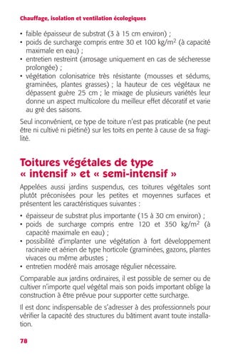 Chauffage, isolation et ventilation écologiques 
• faible épaisseur de substrat (3 à 15 cm environ) ; 
• poids de surcharge compris entre 30 et 100 kg/m2 (à capacité 
maximale en eau) ; 
• entretien restreint (arrosage uniquement en cas de sécheresse 
prolongée) ; 
• végétation colonisatrice très résistante (mousses et sédums, 
graminées, plantes grasses) ; la hauteur de ces végétaux ne 
dépassent guère 25 cm ; le mixage de plusieurs variétés leur 
donne un aspect multicolore du meilleur effet décoratif et varie 
au gré des saisons. 
Seul inconvénient, ce type de toiture n’est pas praticable (ne peut 
être ni cultivé ni piétiné) sur les toits en pente à cause de sa fragi-lité. 
Toitures végétales de type 
« intensif » et « semi-intensif » 
Appelées aussi jardins suspendus, ces toitures végétales sont 
plutôt préconisées pour les petites et moyennes surfaces et 
présentent les caractéristiques suivantes : 
• épaisseur de substrat plus importante (15 à 30 cm environ) ; 
• poids de surcharge compris entre 120 et 350 kg/m2 (à 
capacité maximale en eau) ; 
• possibilité d’implanter une végétation à fort développement 
racinaire et aérien de type horticole (graminées, gazons, plantes 
vivaces ou même arbustes ; 
• entretien modéré mais arrosage régulier nécessaire. 
Comparable aux jardins ordinaires, il est possible de semer ou de 
cultiver n’importe quel végétal mais son poids important oblige la 
construction à être prévue pour supporter cette surcharge. 
Il est donc indispensable de s’adresser à des professionnels pour 
vérifier la capacité des structures du bâtiment avant toute installa-tion. 
78 
 