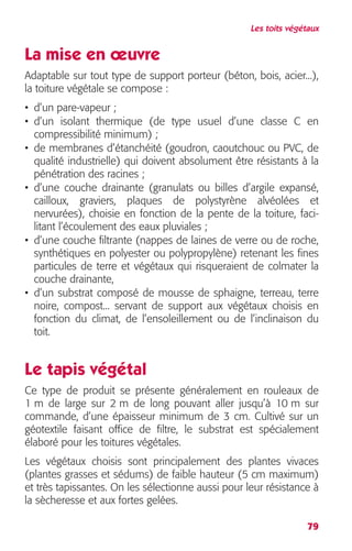 Les toits végétaux 
La mise en oeuvre 
Adaptable sur tout type de support porteur (béton, bois, acier...), 
la toiture végétale se compose : 
• d’un pare-vapeur ; 
• d’un isolant thermique (de type usuel d’une classe C en 
compressibilité minimum) ; 
• de membranes d’étanchéité (goudron, caoutchouc ou PVC, de 
qualité industrielle) qui doivent absolument être résistants à la 
pénétration des racines ; 
• d’une couche drainante (granulats ou billes d’argile expansé, 
cailloux, graviers, plaques de polystyrène alvéolées et 
nervurées), choisie en fonction de la pente de la toiture, faci-litant 
79 
l’écoulement des eaux pluviales ; 
• d’une couche filtrante (nappes de laines de verre ou de roche, 
synthétiques en polyester ou polypropylène) retenant les fines 
particules de terre et végétaux qui risqueraient de colmater la 
couche drainante, 
• d’un substrat composé de mousse de sphaigne, terreau, terre 
noire, compost... servant de support aux végétaux choisis en 
fonction du climat, de l’ensoleillement ou de l’inclinaison du 
toit. 
Le tapis végétal 
Ce type de produit se présente généralement en rouleaux de 
1 m de large sur 2 m de long pouvant aller jusqu’à 10 m sur 
commande, d’une épaisseur minimum de 3 cm. Cultivé sur un 
géotextile faisant office de filtre, le substrat est spécialement 
élaboré pour les toitures végétales. 
Les végétaux choisis sont principalement des plantes vivaces 
(plantes grasses et sédums) de faible hauteur (5 cm maximum) 
et très tapissantes. On les sélectionne aussi pour leur résistance à 
la sècheresse et aux fortes gelées. 
 