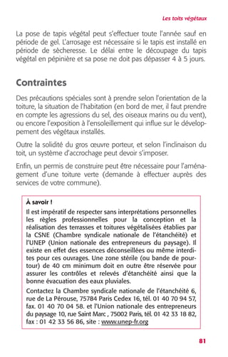 Les toits végétaux 
La pose de tapis végétal peut s’effectuer toute l’année sauf en 
période de gel. L’arrosage est nécessaire si le tapis est installé en 
période de sècheresse. Le délai entre le découpage du tapis 
végétal en pépinière et sa pose ne doit pas dépasser 4 à 5 jours. 
Contraintes 
Des précautions spéciales sont à prendre selon l’orientation de la 
toiture, la situation de l’habitation (en bord de mer, il faut prendre 
en compte les agressions du sel, des oiseaux marins ou du vent), 
ou encore l’exposition à l’ensoleillement qui influe sur le dévelop-pement 
81 
des végétaux installés. 
Outre la solidité du gros oeuvre porteur, et selon l’inclinaison du 
toit, un système d’accrochage peut devoir s’imposer. 
Enfin, un permis de construire peut être nécessaire pour l’aména-gement 
d’une toiture verte (demande à effectuer auprès des 
services de votre commune). 
À savoir ! 
Il est impératif de respecter sans interprétations personnelles 
les règles professionnelles pour la conception et la 
réalisation des terrasses et toitures végétalisées établies par 
la CSNE (Chambre syndicale nationale de l’étanchéité) et 
l’UNEP (Union nationale des entrepreneurs du paysage). Il 
existe en effet des essences déconseillées ou même interdi-tes 
pour ces ouvrages. Une zone stérile (ou bande de pour-tour) 
de 40 cm minimum doit en outre être réservée pour 
assurer les contrôles et relevés d’étanchéité ainsi que la 
bonne évacuation des eaux pluviales. 
Contactez la Chambre syndicale nationale de l’étanchéité 6, 
rue de La Pérouse, 75784 Paris Cedex 16, tél. 01 40 70 94 57, 
fax. 01 40 70 04 58. et l’Union nationale des entrepreneurs 
du paysage 10, rue Saint Marc , 75002 Paris, tél. 01 42 33 18 82, 
fax : 01 42 33 56 86, site : www.unep-fr.org 
 