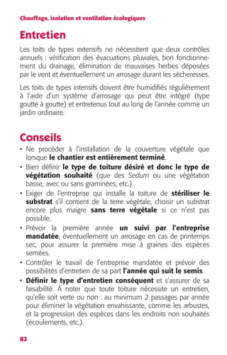 Chauffage, isolation et ventilation écologiques 
Entretien 
Les toits de types extensifs ne nécessitent que deux contrôles 
annuels : vérification des évacuations pluviales, bon fonctionne-ment 
82 
du drainage, élimination de mauvaises herbes déposées 
par le vent et éventuellement un arrosage durant les sécheresses. 
Les toits de types intensifs doivent être humidifiés régulièrement 
à l’aide d’un système d’arrosage qui peut être intégré (type 
goutte à goutte) et entretenus tout au long de l’année comme un 
jardin ordinaire. 
Conseils 
• Ne procéder à l’installation de la couverture végétale que 
lorsque le chantier est entièrement terminé. 
• Bien définir le type de toiture désiré et donc le type de 
végétation souhaité (que des Sedum ou une végétation 
basse, avec ou sans graminées, etc.). 
• Exiger de l’entreprise qui installe la toiture de stériliser le 
substrat s’il contient de la terre végétale, choisir un substrat 
encore plus maigre sans terre végétale si ce n’est pas 
possible. 
• Prévoir la première année un suivi par l’entreprise 
mandatée, éventuellement un arrosage en cas de printemps 
sec, pour assurer la première mise à graines des espèces 
semées. 
• Contrôler le travail de l’entreprise mandatée et prévoir des 
possibilités d’entretien de sa part l’année qui suit le semis. 
• Définir le type d’entretien conséquent et s’assurer de sa 
faisabilité. À noter que toute toiture nécessite un entretien, 
qu’elle soit verte ou non : au minimum 2 passages par année 
pour éliminer la végétation envahissante, comme les arbustes, 
et la progression des espèces dans les endroits non souhaités 
(écoulements, etc.). 
 