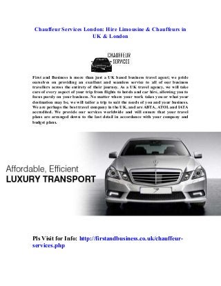 Chauffeur Services London: Hire Limousine & Chauffeurs in
UK & London

First and Business is more than just a UK based business travel agent; we pride
ourselves on providing an excellent and seamless service to all of our business
travellers across the entirety of their journey. As a UK travel agency, we will take
care of every aspect of your trip from flights to hotels and car hire, allowing you to
focus purely on your business. No matter where your work takes you or what your
destination may be, we will tailor a trip to suit the needs of you and your business.
We are perhaps the best travel company in the UK, and are ABTA, ATOL and IATA
accredited. We provide our services worldwide and will ensure that your travel
plans are arranged down to the last detail in accordance with your company and
budget plans.

Pls Visit for Info: http://firstandbusiness.co.uk/chauffeurservices.php

 