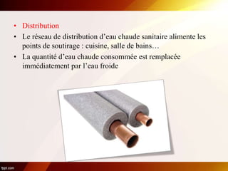 • Distribution
• Le réseau de distribution d’eau chaude sanitaire alimente les
points de soutirage : cuisine, salle de bains…
• La quantité d’eau chaude consommée est remplacée
immédiatement par l’eau froide
 