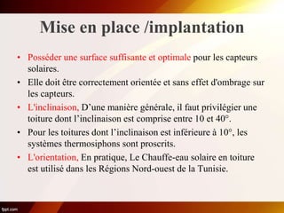 Mise en place /implantation
• Posséder une surface suffisante et optimale pour les capteurs
solaires.
• Elle doit être correctement orientée et sans effet d'ombrage sur
les capteurs.
• L'inclinaison, D’une manière générale, il faut privilégier une
toiture dont l’inclinaison est comprise entre 10 et 40°.
• Pour les toitures dont l’inclinaison est inférieure à 10°, les
systèmes thermosiphons sont proscrits.
• L'orientation, En pratique, Le Chauffe-eau solaire en toiture
est utilisé dans les Régions Nord-ouest de la Tunisie.
 