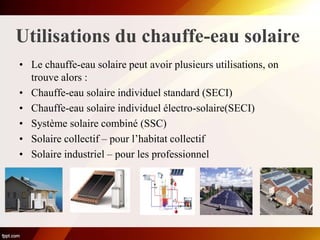 Utilisations du chauffe-eau solaire
• Le chauffe-eau solaire peut avoir plusieurs utilisations, on
trouve alors :
• Chauffe-eau solaire individuel standard (SECI)
• Chauffe-eau solaire individuel électro-solaire(SECI)
• Système solaire combiné (SSC)
• Solaire collectif – pour l’habitat collectif
• Solaire industriel – pour les professionnel
 