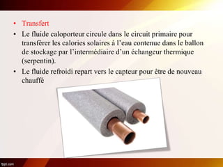 • Transfert
• Le fluide caloporteur circule dans le circuit primaire pour
transférer les calories solaires à l’eau contenue dans le ballon
de stockage par l’intermédiaire d’un échangeur thermique
(serpentin).
• Le fluide refroidi repart vers le capteur pour être de nouveau
chauffé
 