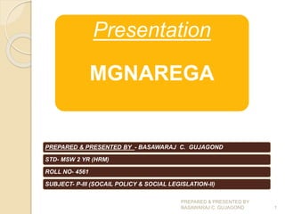Presentation
MGNAREGA
PREPARED & PRESENTED BY - BASAWARAJ C. GUJAGOND
STD- MSW 2 YR (HRM)
ROLL NO- 4561
SUBJECT- P-III (SOCAIL POLICY & SOCIAL LEGISLATION-II)
PREPARED & PRESENTED BY
BASAWARAJ C. GUJAGOND 1
 