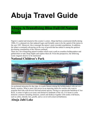 Abuja Travel Guide
Abuja, A Transfixing Bliss Full Of Natural
Pearls
Nigeria’s capital and situated at this country’s center, Abuja had been constructed chiefly during
1980s. It’s a planned city that replaced Lagos and formally came to be the capital of the nation in
the year 1991. Moreover, this is amongst the nation’s most crowded conurbations. In addition,
the urban is constantly advancing on the way of growth that has ranked it among the quickest
developing conurbations of the African continent.
There are a lot of beguiling natural wonders which exert a pull on countless holidaymakers and
globetrotters to take cheap flights and explore them all. From this perspective, the following
scenic magnets deserve to be mentioned:
National Children’s Park
An acclaimed attraction for day trips, it is quite famous among the holidaymakers who are on a
family vacation. What is more, this serves as an imposing charm for tourists who want to
acquaint their kids with diverse bird and animal species. Owing to a spectacular backdrop of Aso
Rock, it comes to light as an iconic and distinctive landmark of the city. It is home to some
domestic creatures including chickens, camels and donkeys together with sundry wild beasts,
such as zebra, cheetah, lion, giraffe, and so on in well-conserved habitation.
Abuja Jabi Lake
 