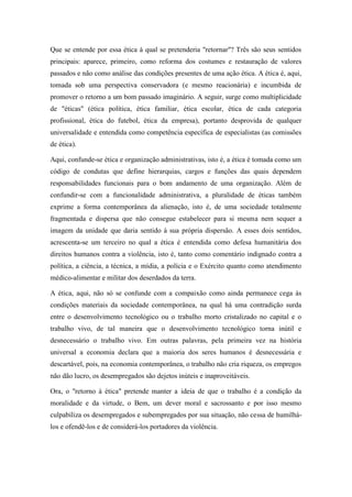 Que se entende por essa ética à qual se pretenderia "retornar"? Três são seus sentidos
principais: aparece, primeiro, como reforma dos costumes e restauração de valores
passados e não como análise das condições presentes de uma ação ética. A ética é, aqui,
tomada sob uma perspectiva conservadora (e mesmo reacionária) e incumbida de
promover o retorno a um bom passado imaginário. A seguir, surge como multiplicidade
de "éticas" (ética política, ética familiar, ética escolar, ética de cada categoria
profissional, ética do futebol, ética da empresa), portanto desprovida de qualquer
universalidade e entendida como competência específica de especialistas (as comissões
de ética).

Aqui, confunde-se ética e organização administrativas, isto é, a ética é tomada como um
código de condutas que define hierarquias, cargos e funções das quais dependem
responsabilidades funcionais para o bom andamento de uma organização. Além de
confundir-se com a funcionalidade administrativa, a pluralidade de éticas também
exprime a forma contemporânea da alienação, isto é, de uma sociedade totalmente
fragmentada e dispersa que não consegue estabelecer para si mesma nem sequer a
imagem da unidade que daria sentido à sua própria dispersão. A esses dois sentidos,
acrescenta-se um terceiro no qual a ética é entendida como defesa humanitária dos
direitos humanos contra a violência, isto é, tanto como comentário indignado contra a
política, a ciência, a técnica, a mídia, a polícia e o Exército quanto como atendimento
médico-alimentar e militar dos deserdados da terra.

A ética, aqui, não só se confunde com a compaixão como ainda permanece cega às
condições materiais da sociedade contemporânea, na qual há uma contradição surda
entre o desenvolvimento tecnológico ou o trabalho morto cristalizado no capital e o
trabalho vivo, de tal maneira que o desenvolvimento tecnológico torna inútil e
desnecessário o trabalho vivo. Em outras palavras, pela primeira vez na história
universal a economia declara que a maioria dos seres humanos é desnecessária e
descartável, pois, na economia contemporânea, o trabalho não cria riqueza, os empregos
não dão lucro, os desempregados são dejetos inúteis e inaproveitáveis.

Ora, o "retorno à ética" pretende manter a ideia de que o trabalho é a condição da
moralidade e da virtude, o Bem, um dever moral e sacrossanto e por isso mesmo
culpabiliza os desempregados e subempregados por sua situação, não cessa de humilhá-
los e ofendê-los e de considerá-los portadores da violência.
 