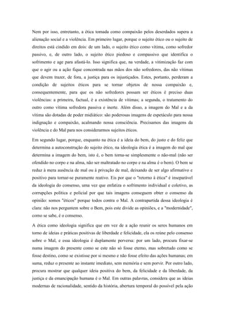 Nem por isso, entretanto, a ética tomada como compaixão pelos deserdados supera a
alienação social e a violência. Em primeiro lugar, porque o sujeito ético ou o sujeito de
direitos está cindido em dois: de um lado, o sujeito ético como vítima, como sofredor
passivo, e, de outro lado, o sujeito ético piedoso e compassivo que identifica o
sofrimento e age para afastá-lo. Isso significa que, na verdade, a vitimização faz com
que o agir ou a ação fique concentrada nas mãos dos não sofredores, das não vítimas
que devem trazer, de fora, a justiça para os injustiçados. Estes, portanto, perderam a
condição de sujeitos éticos para se tornar objetos de nossa compaixão e,
consequentemente, para que os não sofredores possam ser éticos é preciso duas
violências: a primeira, factual, é a existência de vítimas; a segunda, o tratamento do
outro como vítima sofredora passiva e inerte. Além disso, a imagem do Mal e a da
vítima são dotadas de poder midiático: são poderosas imagens de espetáculo para nossa
indignação e compaixão, acalmando nossa consciência. Precisamos das imagens da
violência e do Mal para nos considerarmos sujeitos éticos.

Em segundo lugar, porque, enquanto na ética é a ideia do bem, do justo e do feliz que
determina a autoconstrução do sujeito ético, na ideologia ética é a imagem do mal que
determina a imagem do bem, isto é, o bem torna-se simplesmente o não-mal (não ser
ofendido no corpo e na alma, não ser maltratado no corpo e na alma é o bem). O bem se
reduz à mera ausência de mal ou à privação de mal, deixando de ser algo afirmativo e
positivo para tornar-se puramente reativo. Eis por que o "retorno à ética" é inseparável
da ideologia do consenso, uma vez que enfatiza o sofrimento individual e coletivo, as
corrupções política e policial por que tais imagens conseguem obter o consenso da
opinião: somos "éticos" porque todos contra o Mal. A contrapartida dessa ideologia é
clara: não nos perguntem sobre o Bem, pois este divide as opiniões, e a "modernidade",
como se sabe, é o consenso.

A ética como ideologia significa que em vez de a ação reunir os seres humanos em
torno de ideias e práticas positivas de liberdade e felicidade, ela os reúne pelo consenso
sobre o Mal, e essa ideologia é duplamente perversa: por um lado, procura fixar-se
numa imagem do presente como se este não só fosse eterno, mas sobretudo como se
fosse destino, como se existisse por si mesmo e não fosse efeito das ações humanas; em
suma, reduz o presente ao instante imediato, sem memória e sem porvir. Por outro lado,
procura mostrar que qualquer ideia positiva do bem, da felicidade e da liberdade, da
justiça e da emancipação humana é o Mal. Em outras palavras, considera que as ideias
modernas de racionalidade, sentido da história, abertura temporal do possível pela ação
 