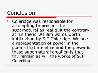 Conclusion Coleridge was responsible for attempting to present the supernatural as real quit the contrary at his friend William words worth. kubla khan by S.T Coleridge. We see a representation of power in the poems that are alive and the power is these supernatural creation is that thy remain as will the works of S.T Coleridge.