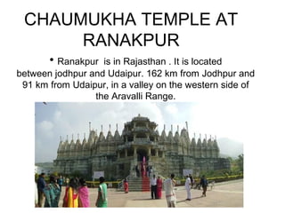 CHAUMUKHA TEMPLE AT
RANAKPUR
• Ranakpur is in Rajasthan . It is located
between jodhpur and Udaipur. 162 km from Jodhpur and
91 km from Udaipur, in a valley on the western side of
the Aravalli Range.
 