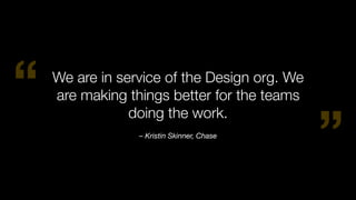 “
”– Kristin Skinner, Chase
We are in service of the Design org. We
are making things better for the teams
doing the work.
 