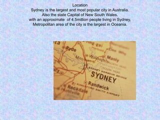 Location
Sydney is the largest and most popular city in Australia.
Also the state Capital of New South Wales.
with an approximate of 4.5million people living in Sydney,
Metropolitan area of the city is the largest in Oceania.
 