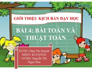 GIỚI THIỆU KỊCH BẢN DẠY HỌC


BÀI 4: BÀI TOÁN VÀ
  THUẬT TOÁN
  SVTH: Châu Thị Huỳnh
    MSSV: K33103342
   GVHD: Nguyễn Thị
       Ngọc Hoa
                              1
 