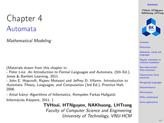 Automata
TVHoai, HTNguyen,
NAKhuong, LHTrang
Contents
Motivation
Alphabets, words and
languages
Regular expression or
rationnal expression
Non-deterministic
finite automata
Deterministic finite
automata
Recognized languages
Determinisation
Minimization
DFAs combination
Some applications
4.1
Chapter 4
Automata
Mathematical Modeling
(Materials drawn from this chapter in:
- Peter Linz. An Introduction to Formal Languages and Automata, (5th Ed.),
Jones & Bartlett Learning, 2011.
- John E. Hopcroft, Rajeev Motwani and Jeffrey D. Ullamn. Introduction to
Automata Theory, Languages, and Computation (3rd Ed.), Prentice Hall,
2006.
- Antal Iványi Algorithms of Informatics, Kempelen Farkas Hallgatói
Információs Központ, 2011. )
TVHoai, HTNguyen, NAKhuong, LHTrang
Faculty of Computer Science and Engineering
University of Technology, VNU-HCM
 