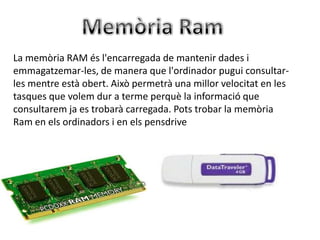 La memòria RAM és l'encarregada de mantenir dades i
emmagatzemar-les, de manera que l'ordinador pugui consultar-
les mentre està obert. Això permetrà una millor velocitat en les
tasques que volem dur a terme perquè la informació que
consultarem ja es trobarà carregada. Pots trobar la memòria
Ram en els ordinadors i en els pensdrive
 