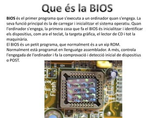 BIOS és el primer programa que s'executa a un ordinador quan s'engega. La
seva funció principal és la de carregar i inicialitzar el sistema operatiu. Quan
l'ordinador s'engega, la primera cosa que fa el BIOS és inicialitzar i identificar
els dispositius, com ara el teclat, la targeta gràfica, el lector de CD i tot la
maquinària.
El BIOS és un petit programa, que normalment és a un xip ROM.
Normalment està programat en llenguatge assemblador. A més, controla
l'engegada de l'ordinador i fa la comprovació i detecció inicial de dispositius
o POST.
 
