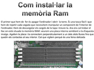 El primer que hem de fer és apagar l’ordinador i obrir la torre. És una tasca fàcil i que
hem de repetir cada vegada que necessitem manipular un component de l’interior de
l’ordinador. Hem de descargolar els cargols de la tapa i treure-la. Ara ens cal trobar el
lloc on està situada la memòria RAM: veurem una placa interna semblant a la d’aquesta
imatge. Agafem la placa i la connectem perpendicularment a un dels slots lliures fins que
quedin els contactes al seu interior. Cal que vigilem perquè és una feina delicada
 