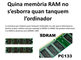 Quina memòria RAM no
  s’esborra quan tanquem
         l’ordinador
La memòria que s’esborra quan tanquem l’ordinador, és a dir, que la informació es
perd és la Ram estàtica com per exemple la DRAM i la SRAM. No perdem informació
si la RAM és dinàmica com SDRAM i DDR.
 