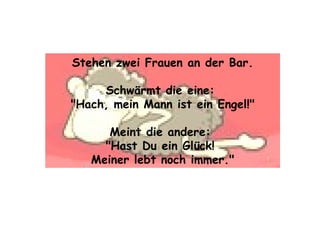 Stehen zwei Frauen an der Bar. Schwärmt die eine:  "Hach, mein Mann ist ein Engel!" Meint die andere:  "Hast Du ein Glück!  Meiner lebt noch immer." 