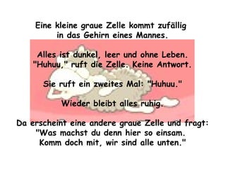 Eine kleine graue Zelle kommt zufällig  in das Gehirn eines Mannes. Alles ist dunkel, leer und ohne Leben. "Huhuu," ruft die Zelle. Keine Antwort. Sie ruft ein zweites Mal: "Huhuu." Wieder bleibt alles ruhig. Da erscheint eine andere graue Zelle und fragt: "Was machst du denn hier so einsam.  Komm doch mit, wir sind alle unten." 