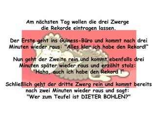 Am nächsten Tag wollen die drei Zwerge  die Rekorde eintragen lassen. Der Erste geht ins Guiness-Büro und kommt nach drei Minuten wieder raus: "Alles klar ich habe den Rekord!“ Nun geht der Zweite rein und kommt ebenfalls drei Minuten später wieder raus und erzählt stolz:  "Haha, auch ich habe den Rekord !“ Schließlich geht der dritte Zwerg rein und kommt bereits nach zwei Minuten wieder raus und sagt:  "Wer zum Teufel ist DIETER BOHLEN?" 