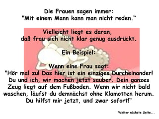 Die Frauen sagen immer: "Mit einem Mann kann man nicht reden.“ Vielleicht liegt es daran,  daß frau sich nicht klar genug ausdrückt. Ein Beispiel: Wenn eine Frau sagt: "Hör mal zu! Das hier ist ein einziges Durcheinander! Du und ich, wir machen jetzt sauber. Dein ganzes Zeug liegt auf dem Fußboden. Wenn wir nicht bald waschen, läufst du demnächst ohne Klamotten herum. Du hilfst mir jetzt, und zwar sofort!“ Weiter nächste Seite... 